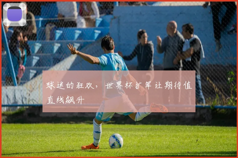 球迷的狂欢，世界杯扩军让期待值直线飙升