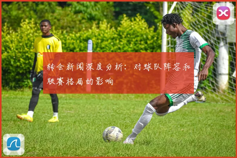转会新闻深度分析：对球队阵容和联赛格局的影响