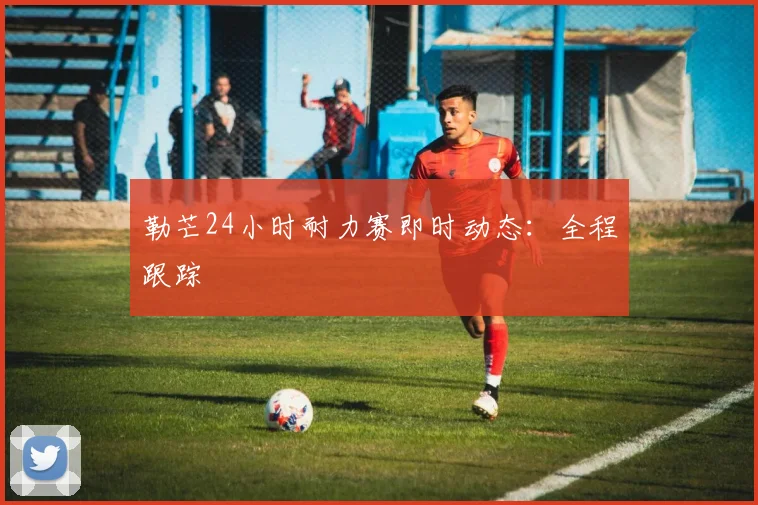 勒芒24小时耐力赛即时动态：全程跟踪