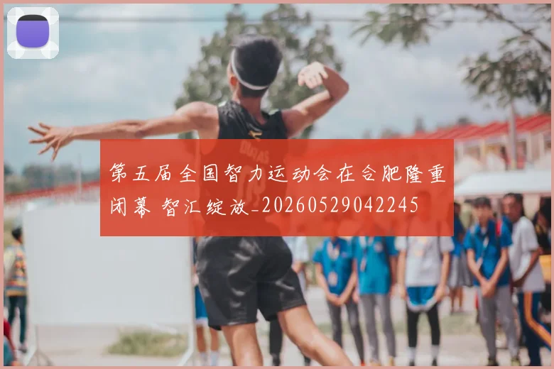 第五届全国智力运动会在合肥隆重闭幕 智汇绽放_20260529042245