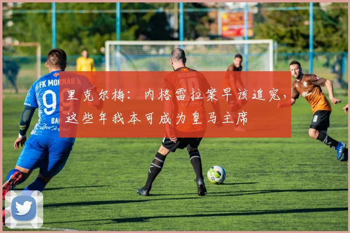 里克尔梅：内格雷拉案早该追究，这些年我本可成为皇马主席