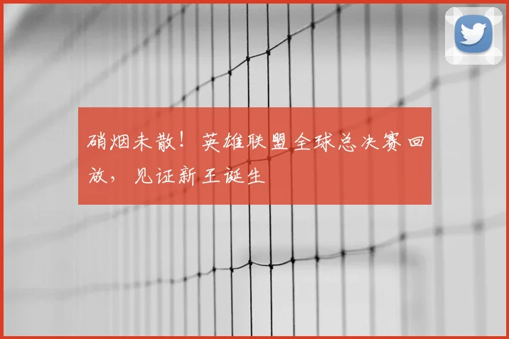 硝烟未散!英雄联盟全球总决赛回放,见证新王诞生
