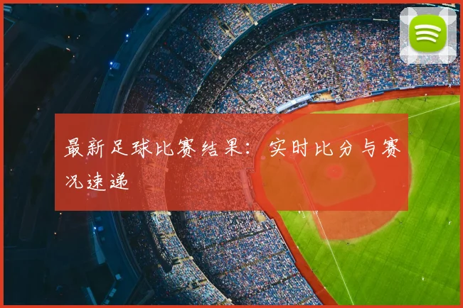 最新足球比赛结果:实时比分与赛况速递