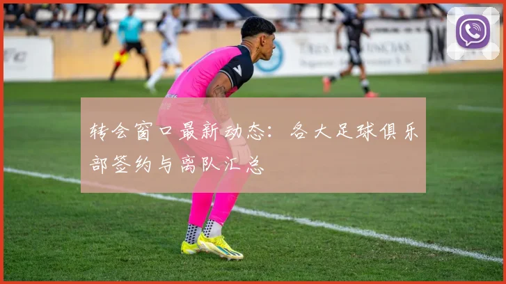 转会窗口最新动态：各大足球俱乐部签约与离队汇总