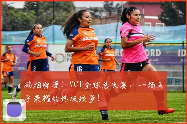 硝烟弥漫!VCT全球总决赛,一场关乎荣耀的终极较量!