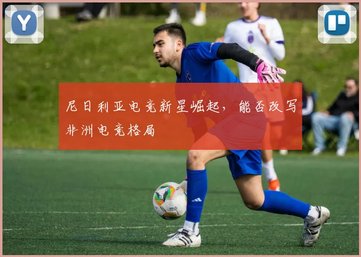 尼日利亚电竞新星崛起,能否改写非洲电竞格局