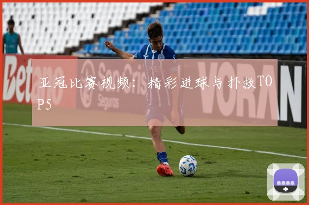 亚冠比赛视频:精彩进球与扑救TOP5