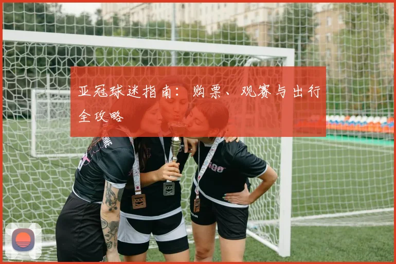 亚冠球迷指南:购票、观赛与出行全攻略