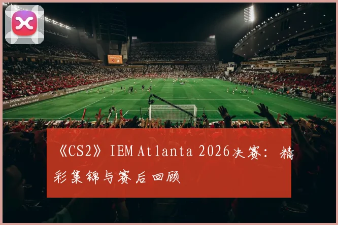 《CS2》IEM Atlanta 2026决赛：精彩集锦与赛后回顾