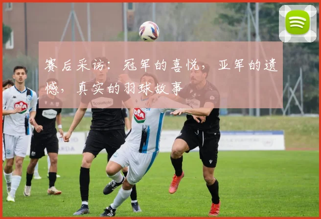 赛后采访:冠军的喜悦,亚军的遗憾,真实的羽球故事