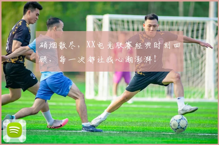 硝烟散尽,XX电竞联赛经典时刻回顾,每一次都让我心潮澎湃!