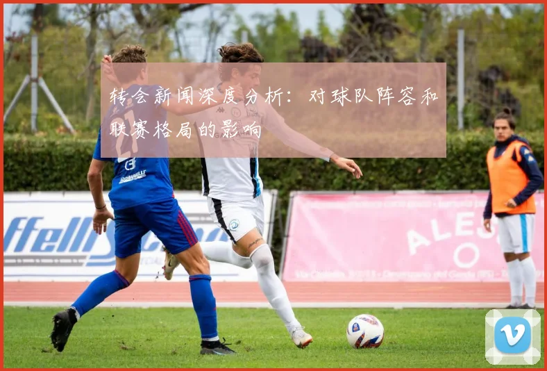 转会新闻深度分析:对球队阵容和联赛格局的影响