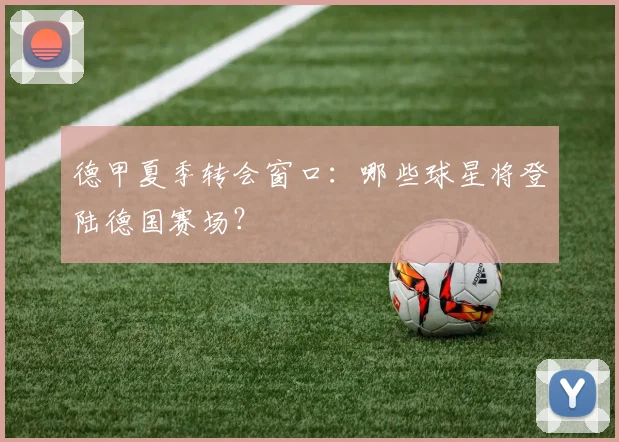 德甲夏季转会窗口：哪些球星将登陆德国赛场？