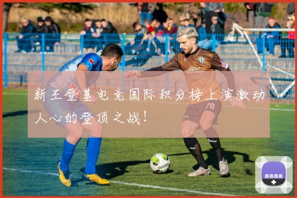 新王登基电竞国际积分榜上演激动人心的登顶之战!