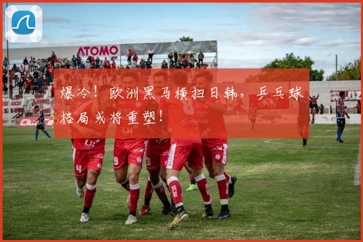 爆冷！欧洲黑马横扫日韩，乒乓球格局或将重塑！