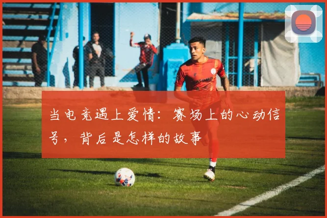 当电竞遇上爱情:赛场上的心动信号,背后是怎样的故事