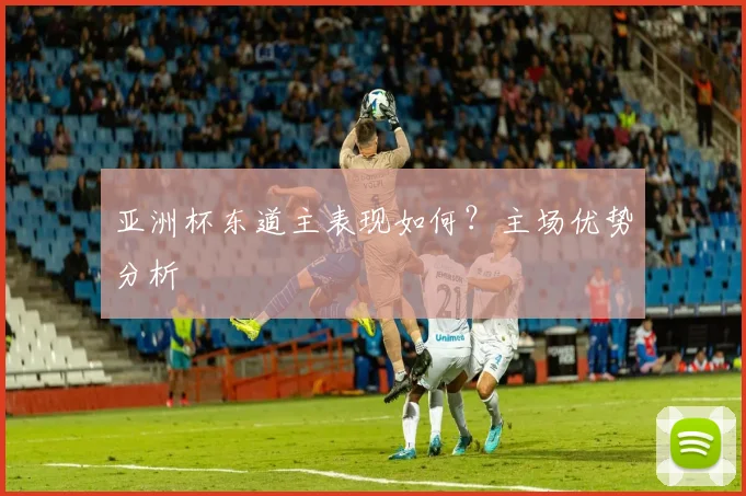 亚洲杯东道主表现如何?主场优势分析