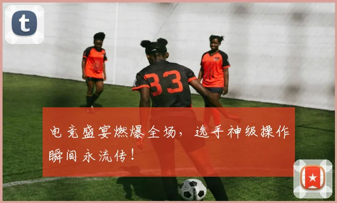 电竞盛宴燃爆全场，选手神级操作瞬间永流传！