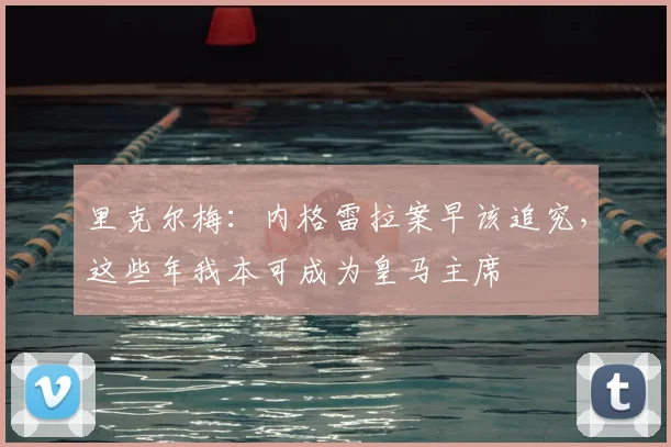 里克尔梅：内格雷拉案早该追究，这些年我本可成为皇马主席