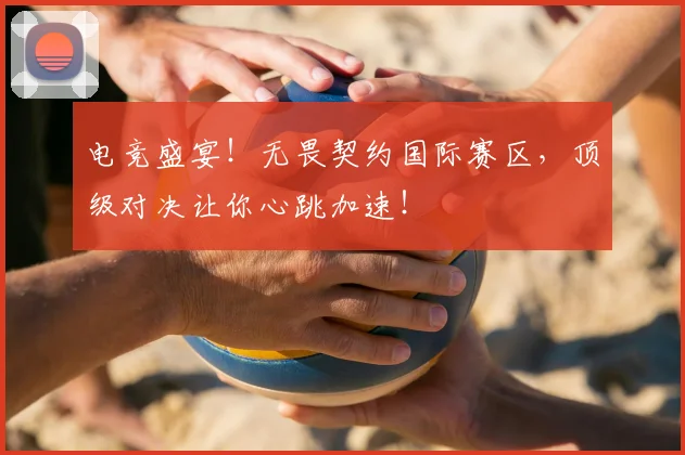 电竞盛宴!无畏契约国际赛区,顶级对决让你心跳加速!