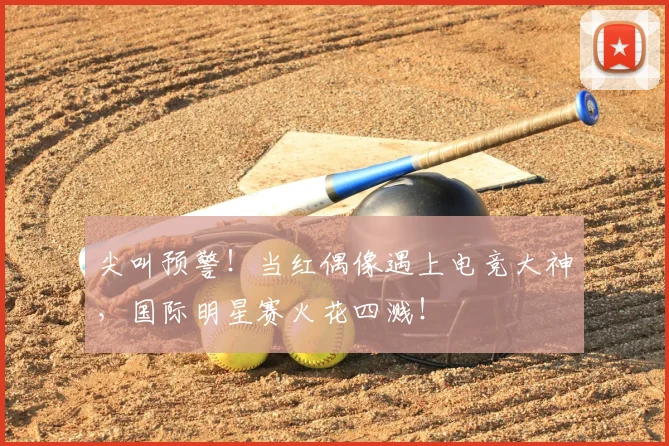 尖叫预警!当红偶像遇上电竞大神,国际明星赛火花四溅!