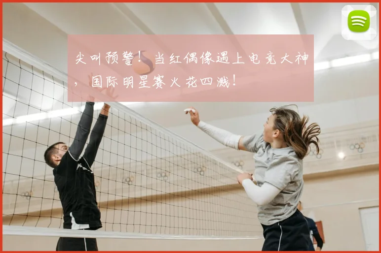 尖叫预警!当红偶像遇上电竞大神,国际明星赛火花四溅!