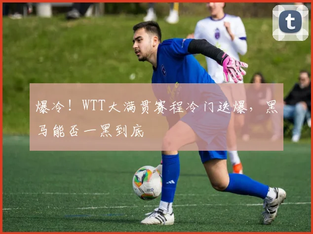 爆冷!WTT大满贯赛程冷门迭爆,黑马能否一黑到底