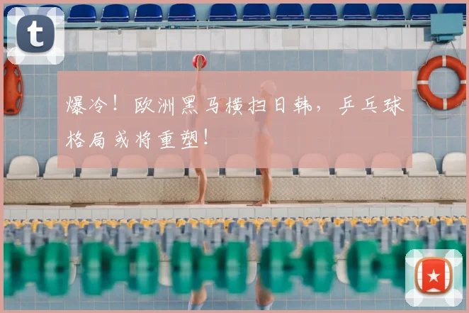 爆冷！欧洲黑马横扫日韩，乒乓球格局或将重塑！