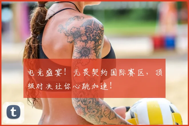 电竞盛宴！无畏契约国际赛区，顶级对决让你心跳加速！
