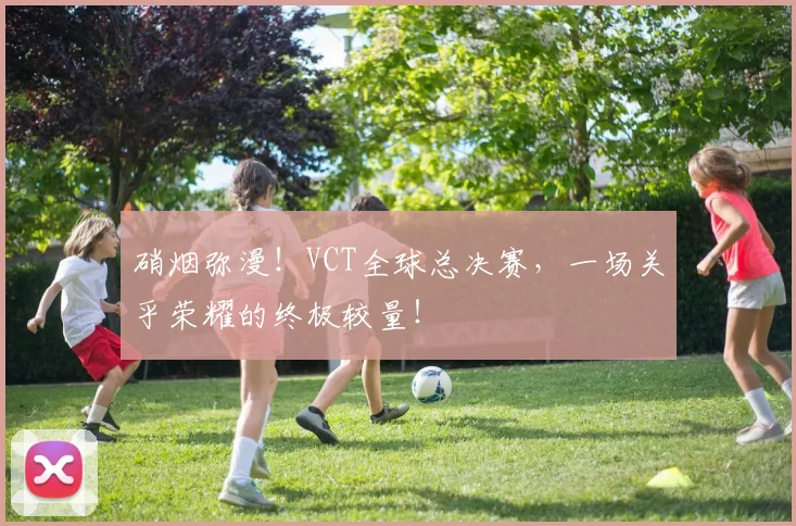硝烟弥漫!VCT全球总决赛,一场关乎荣耀的终极较量!