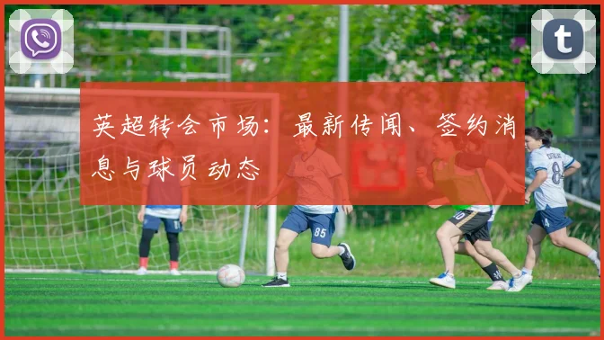 英超转会市场：最新传闻、签约消息与球员动态