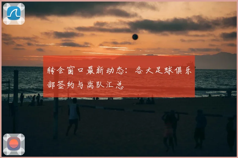 转会窗口最新动态:各大足球俱乐部签约与离队汇总