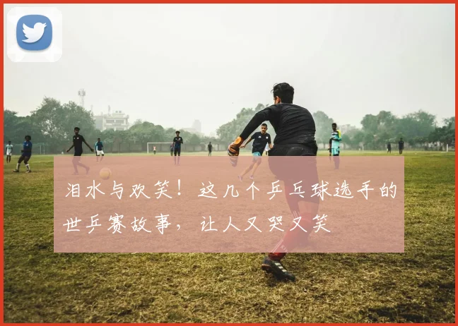 泪水与欢笑!这几个乒乓球选手的世乒赛故事,让人又哭又笑