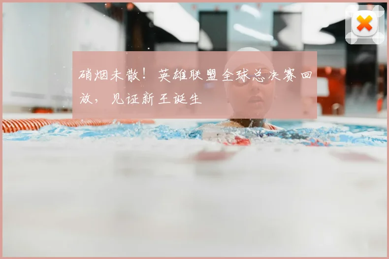硝烟未散!英雄联盟全球总决赛回放,见证新王诞生