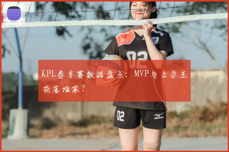 KPL春季赛数据盘点:MVP与击杀王花落谁家?